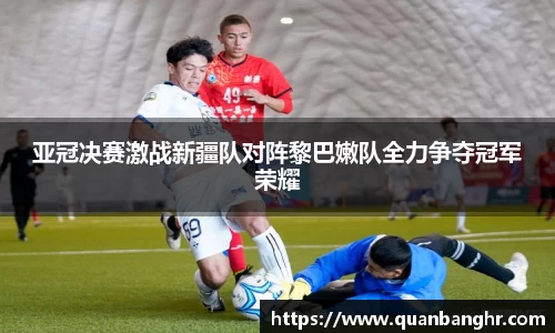 亚冠决赛激战新疆队对阵黎巴嫩队全力争夺冠军荣耀