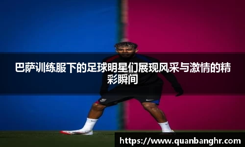 巴萨训练服下的足球明星们展现风采与激情的精彩瞬间